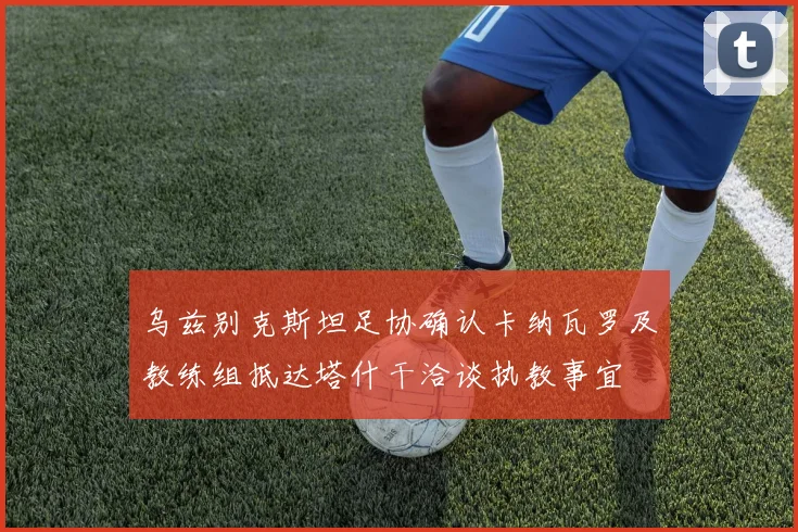 乌兹别克斯坦足协确认卡纳瓦罗及教练组抵达塔什干洽谈执教事宜