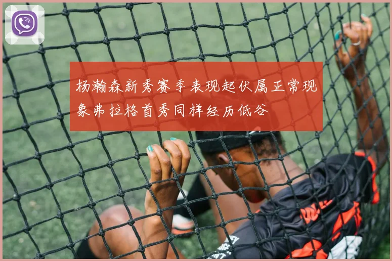 杨瀚森新秀赛季表现起伏属正常现象弗拉格首秀同样经历低谷