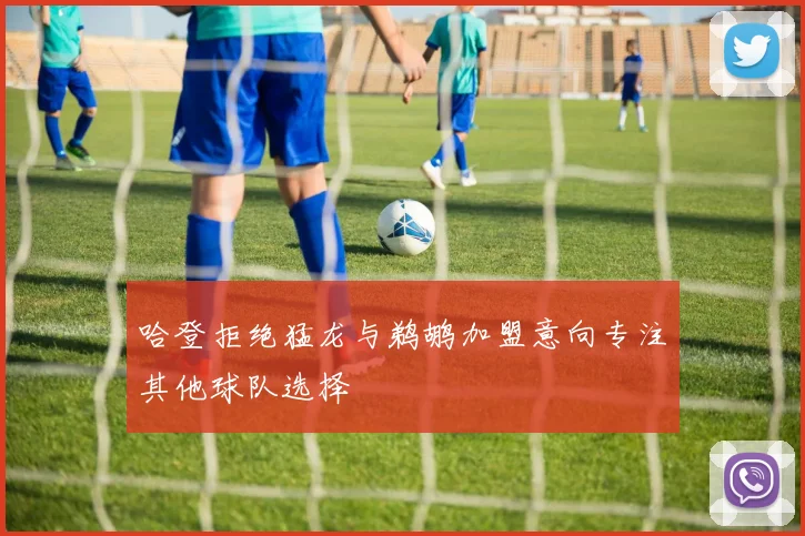 哈登拒绝猛龙与鹈鹕加盟意向专注其他球队选择