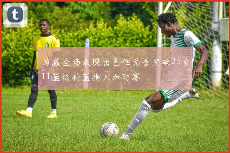 马威全场表现出色但无奈空砍25分11篮板补篮拖入加时赛