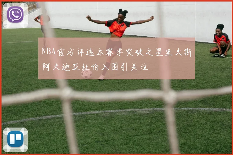 NBA官方评选本赛季突破之星里夫斯阿夫迪亚杜伦入围引关注