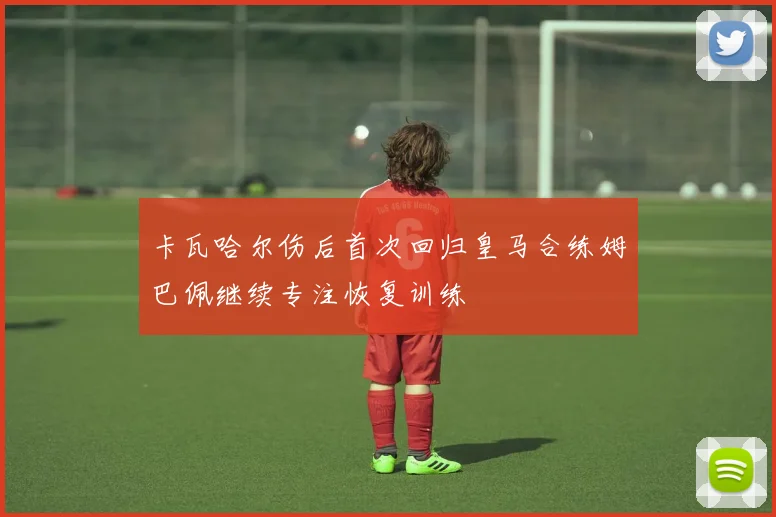 卡瓦哈尔伤后首次回归皇马合练姆巴佩继续专注恢复训练