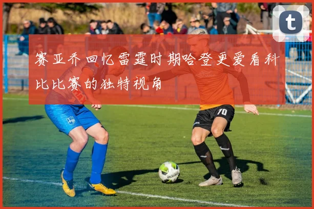 赛亚乔回忆雷霆时期哈登更爱看科比比赛的独特视角