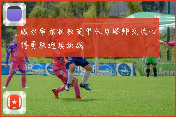 威尔希尔执教英甲队与塔帅交流心得勇敢迎接挑战