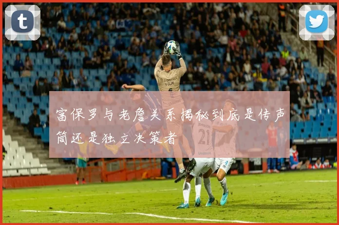 富保罗与老詹关系揭秘到底是传声筒还是独立决策者