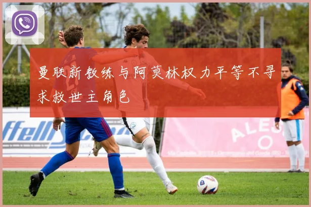 曼联新教练与阿莫林权力平等不寻求救世主角色