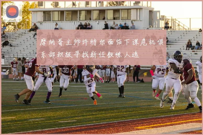 摩纳哥主帅许特尔面临下课危机俱乐部积极寻找新任教练人选