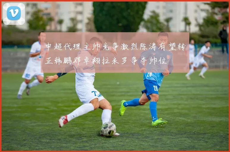 中超代理主帅竞争激烈陈涛有望转正韩鹏邓卓翔拉米罗争夺帅位