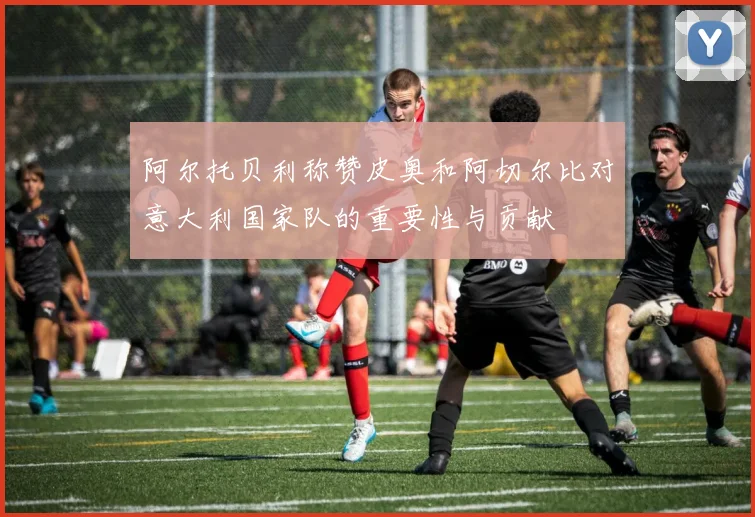 阿尔托贝利称赞皮奥和阿切尔比对意大利国家队的重要性与贡献