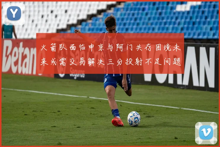 火箭队面临申京与阿门共存困境未来或需交易解决三分投射不足问题