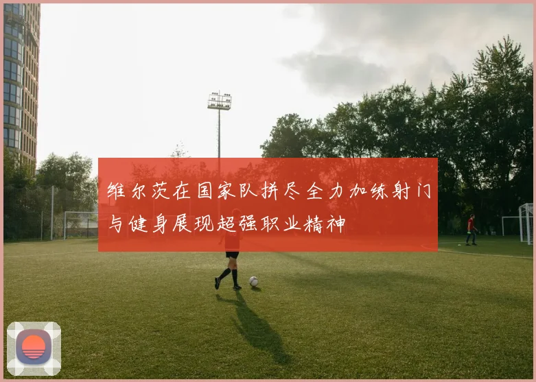 维尔茨在国家队拼尽全力加练射门与健身展现超强职业精神