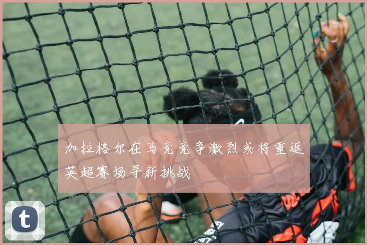 加拉格尔在马竞竞争激烈或将重返英超赛场寻新挑战