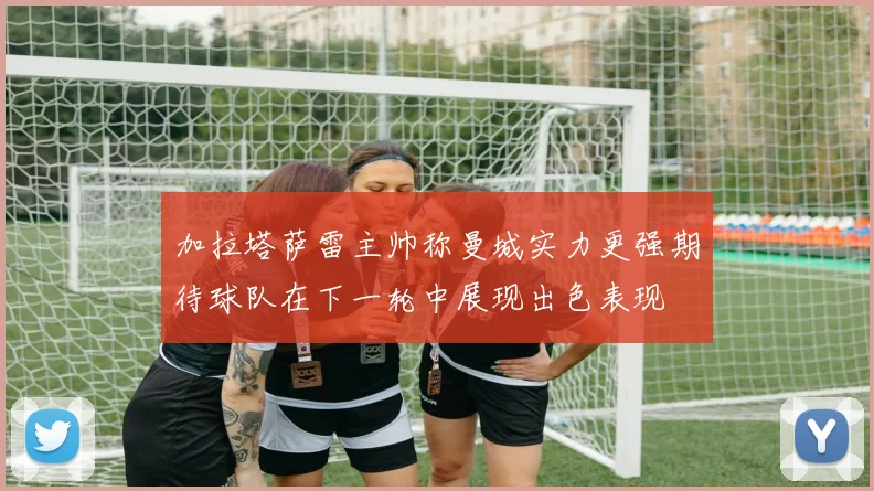 加拉塔萨雷主帅称曼城实力更强期待球队在下一轮中展现出色表现