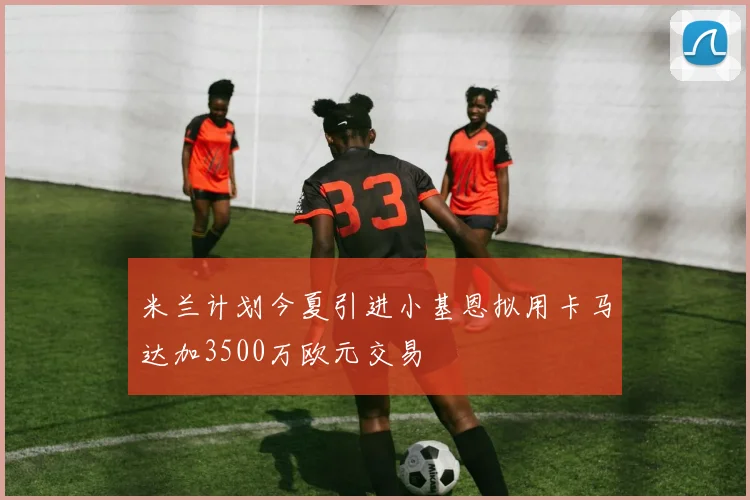 米兰计划今夏引进小基恩拟用卡马达加3500万欧元交易
