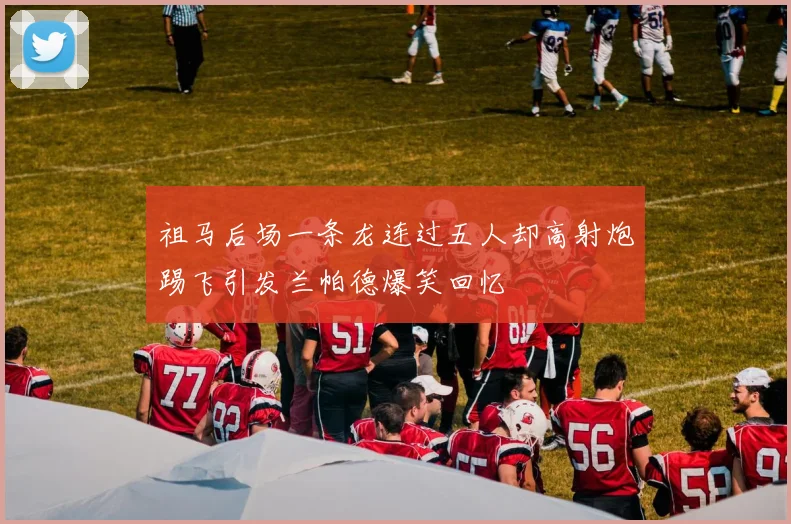 祖马后场一条龙连过五人却高射炮踢飞引发兰帕德爆笑回忆