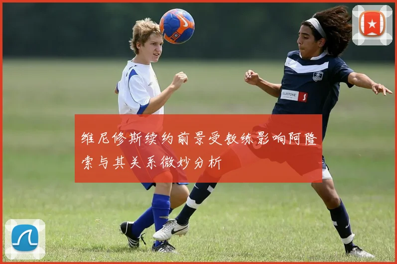 维尼修斯续约前景受教练影响阿隆索与其关系微妙分析