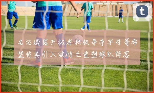 名记透露开拓者积极争夺字母哥希望将其引入波特兰重塑球队阵容