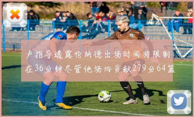 卢指导透露伦纳德出场时间将限制在36分钟尽管他场均贡献279分64篮板37助攻