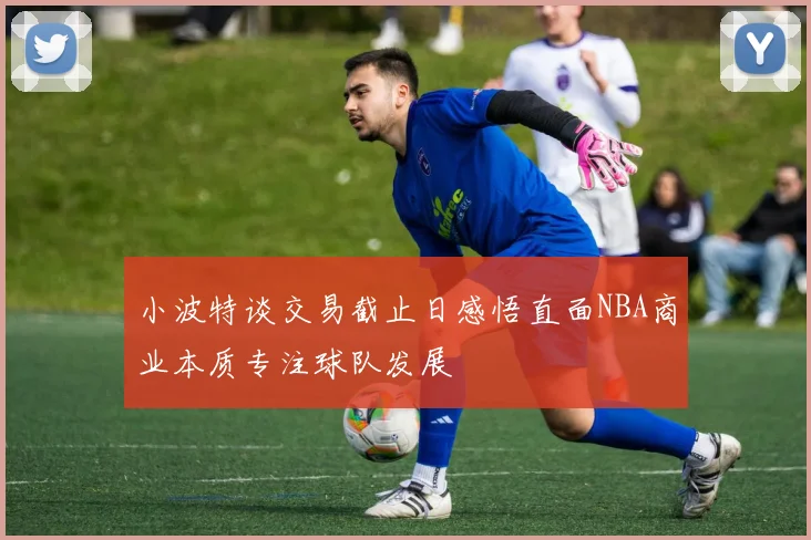 小波特谈交易截止日感悟直面NBA商业本质专注球队发展