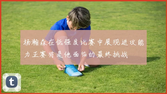 杨瀚森在低强度比赛中展现进攻能力正赛将是他面临的最终挑战