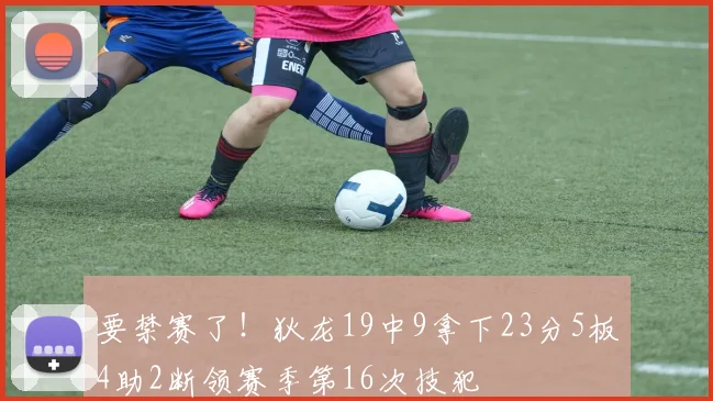 要禁赛了！狄龙19中9拿下23分5板4助2断领赛季第16次技犯