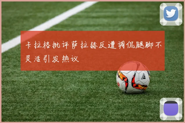 卡拉格批评萨拉赫反遭调侃腿脚不灵活引发热议