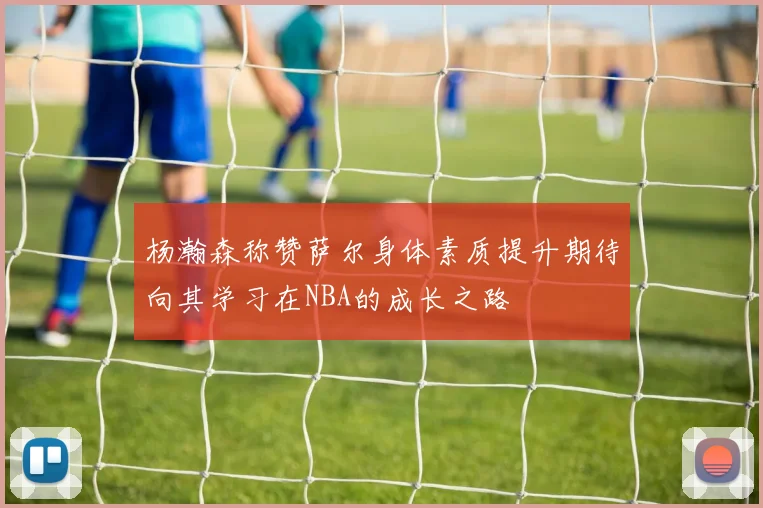 杨瀚森称赞萨尔身体素质提升期待向其学习在NBA的成长之路