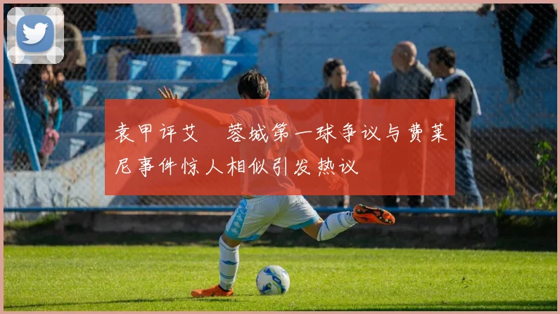 袁甲评艾堃蓉城第一球争议与费莱尼事件惊人相似引发热议