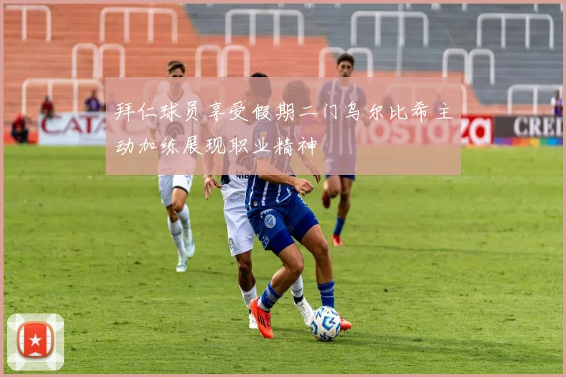 拜仁球员享受假期二门乌尔比希主动加练展现职业精神