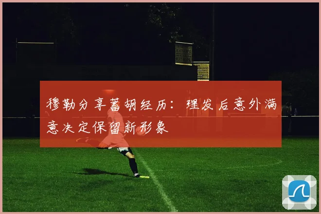 穆勒分享蓄胡经历：理发后意外满意决定保留新形象