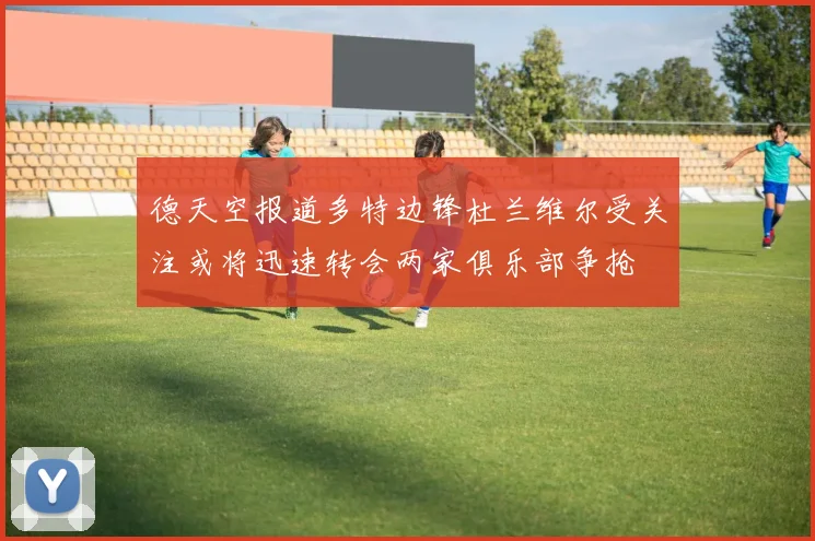 德天空报道多特边锋杜兰维尔受关注或将迅速转会两家俱乐部争抢