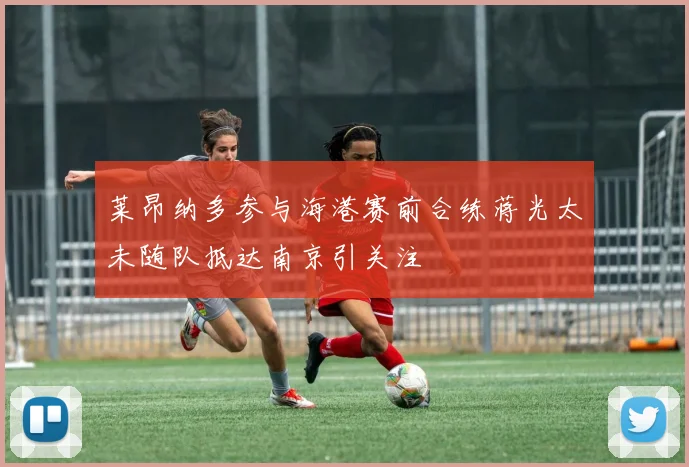 莱昂纳多参与海港赛前合练蒋光太未随队抵达南京引关注