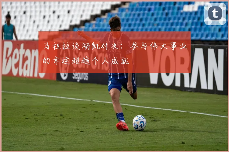 马祖拉谈湖凯对决：参与伟大事业的幸运超越个人成就