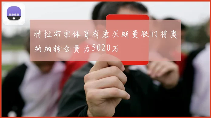 特拉布宗体育有意买断曼联门将奥纳纳转会费为5020万