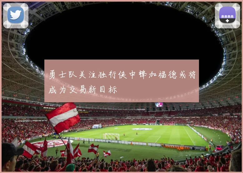勇士队关注独行侠中锋加福德或将成为交易新目标