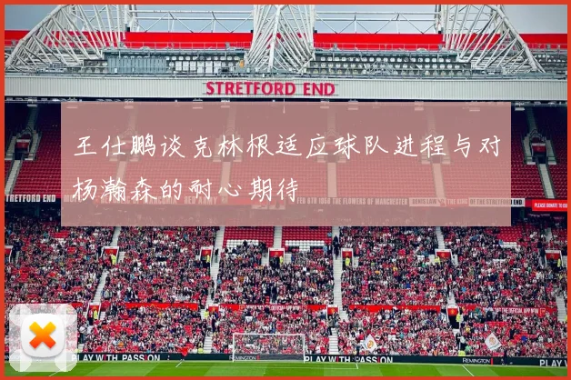 王仕鹏谈克林根适应球队进程与对杨瀚森的耐心期待