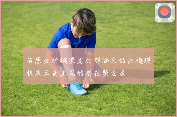苗原分析铜梁龙对邓涵文的兴趣现状及云南玉昆的潜在契合度