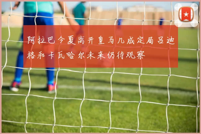 阿拉巴今夏离开皇马几成定局吕迪格和卡瓦哈尔未来仍待观察